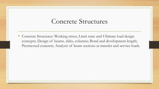 Concrete Structures
• Concrete Structures: Working stress, Limit state and Ultimate load design
concepts; Design of beams, slabs, columns; Bond and development length;
Prestressed concrete; Analysis of beam sections at transfer and service loads.
 