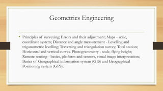 Geometrics Engineering
• Principles of surveying; Errors and their adjustment; Maps - scale,
coordinate system; Distance and angle measurement - Levelling and
trigonometric levelling; Traversing and triangulation survey; Total station;
Horizontal and vertical curves. Photogrammetry - scale, flying height;
Remote sensing - basics, platform and sensors, visual image interpretation;
Basics of Geographical information system (GIS) and Geographical
Positioning system (GPS).
 