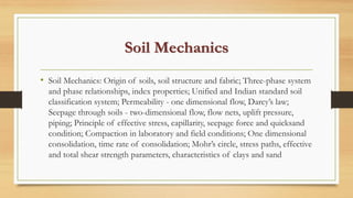 Soil Mechanics
• Soil Mechanics: Origin of soils, soil structure and fabric; Three-phase system
and phase relationships, index properties; Unified and Indian standard soil
classification system; Permeability - one dimensional flow, Darcy’s law;
Seepage through soils - two-dimensional flow, flow nets, uplift pressure,
piping; Principle of effective stress, capillarity, seepage force and quicksand
condition; Compaction in laboratory and field conditions; One dimensional
consolidation, time rate of consolidation; Mohr’s circle, stress paths, effective
and total shear strength parameters, characteristics of clays and sand
 