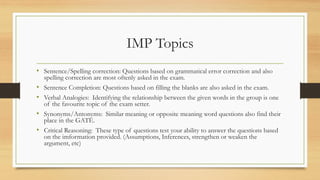 IMP Topics
• Sentence/Spelling correction: Questions based on grammatical error correction and also
spelling correction are most oftenly asked in the exam.
• Sentence Completion: Questions based on filling the blanks are also asked in the exam.
• Verbal Analogies: Identifying the relationship between the given words in the group is one
of the favourite topic of the exam setter.
• Synonyms/Antonyms: Similar meaning or opposite meaning word questions also find their
place in the GATE.
• Critical Reasoning: These type of questions test your ability to answer the questions based
on the imformation provided. (Assumptions, Inferences, strengthen or weaken the
argument, etc)
 
