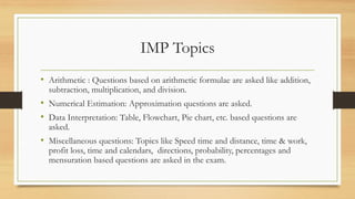 IMP Topics
• Arithmetic : Questions based on arithmetic formulae are asked like addition,
subtraction, multiplication, and division.
• Numerical Estimation: Approximation questions are asked.
• Data Interpretation: Table, Flowchart, Pie chart, etc. based questions are
asked.
• Miscellaneous questions: Topics like Speed time and distance, time & work,
profit loss, time and calendars, directions, probability, percentages and
mensuration based questions are asked in the exam.
 