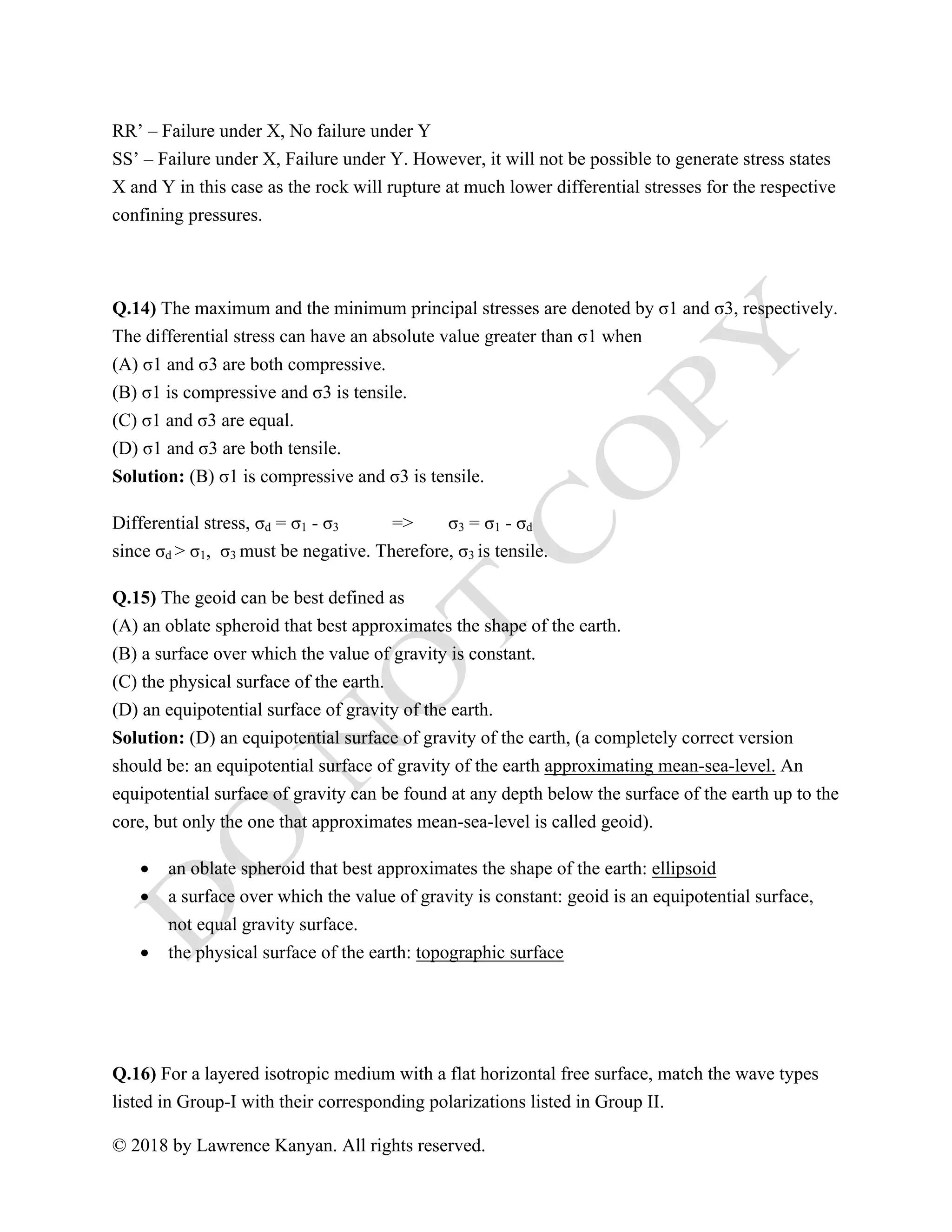 © 2018 by Lawrence Kanyan. All rights reserved.
RR’ – Failure under X, No failure under Y
SS’ – Failure under X, Failure under Y. However, it will not be possible to generate stress states
X and Y in this case as the rock will rupture at much lower differential stresses for the respective
confining pressures.
Q.14) The maximum and the minimum principal stresses are denoted by σ1 and σ3, respectively.
The differential stress can have an absolute value greater than σ1 when
(A) σ1 and σ3 are both compressive.
(B) σ1 is compressive and σ3 is tensile.
(C) σ1 and σ3 are equal.
(D) σ1 and σ3 are both tensile.
Solution: (B) σ1 is compressive and σ3 is tensile.
Differential stress, σd = σ1 - σ3 => σ3 = σ1 - σd
since σd > σ1, σ3 must be negative. Therefore, σ3 is tensile.
Q.15) The geoid can be best defined as
(A) an oblate spheroid that best approximates the shape of the earth.
(B) a surface over which the value of gravity is constant.
(C) the physical surface of the earth.
(D) an equipotential surface of gravity of the earth.
Solution: (D) an equipotential surface of gravity of the earth, (a completely correct version
should be: an equipotential surface of gravity of the earth approximating mean-sea-level. An
equipotential surface of gravity can be found at any depth below the surface of the earth up to the
core, but only the one that approximates mean-sea-level is called geoid).
• an oblate spheroid that best approximates the shape of the earth: ellipsoid
• a surface over which the value of gravity is constant: geoid is an equipotential surface,
not equal gravity surface.
• the physical surface of the earth: topographic surface
Q.16) For a layered isotropic medium with a flat horizontal free surface, match the wave types
listed in Group-I with their corresponding polarizations listed in Group II.
 