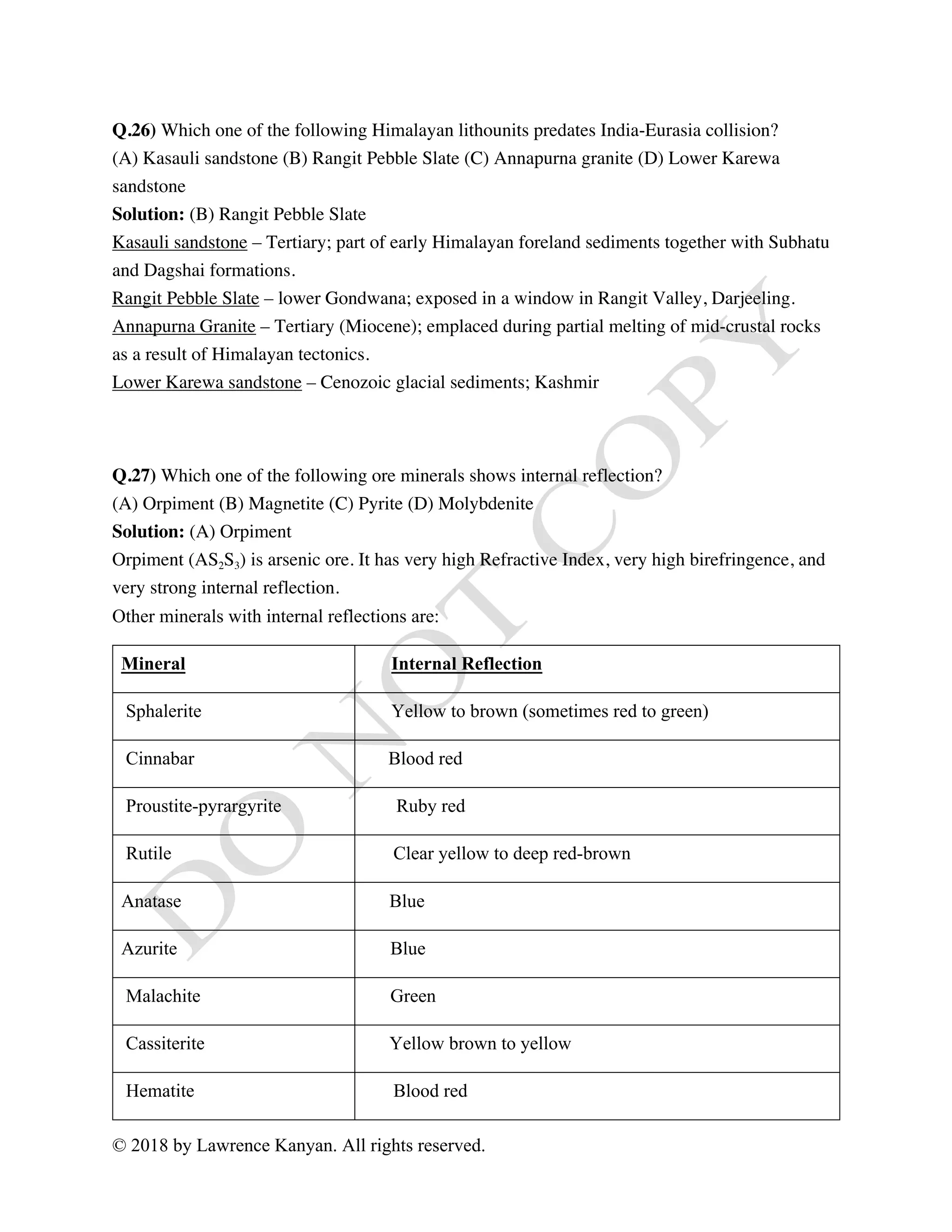 © 2018 by Lawrence Kanyan. All rights reserved.
Q.26) Which one of the following Himalayan lithounits predates India-Eurasia collision?
(A) Kasauli sandstone (B) Rangit Pebble Slate (C) Annapurna granite (D) Lower Karewa
sandstone
Solution: (B) Rangit Pebble Slate
Kasauli sandstone – Tertiary; part of early Himalayan foreland sediments together with Subhatu
and Dagshai formations.
Rangit Pebble Slate – lower Gondwana; exposed in a window in Rangit Valley, Darjeeling.
Annapurna Granite – Tertiary (Miocene); emplaced during partial melting of mid-crustal rocks
as a result of Himalayan tectonics.
Lower Karewa sandstone – Cenozoic glacial sediments; Kashmir
Q.27) Which one of the following ore minerals shows internal reflection?
(A) Orpiment (B) Magnetite (C) Pyrite (D) Molybdenite
Solution: (A) Orpiment
Orpiment (AS2S3) is arsenic ore. It has very high Refractive Index, very high birefringence, and
very strong internal reflection.
Other minerals with internal reflections are:
Mineral Internal Reflection
Sphalerite Yellow to brown (sometimes red to green)
Cinnabar Blood red
Proustite-pyrargyrite Ruby red
Rutile Clear yellow to deep red-brown
Anatase Blue
Azurite Blue
Malachite Green
Cassiterite Yellow brown to yellow
Hematite Blood red
 
