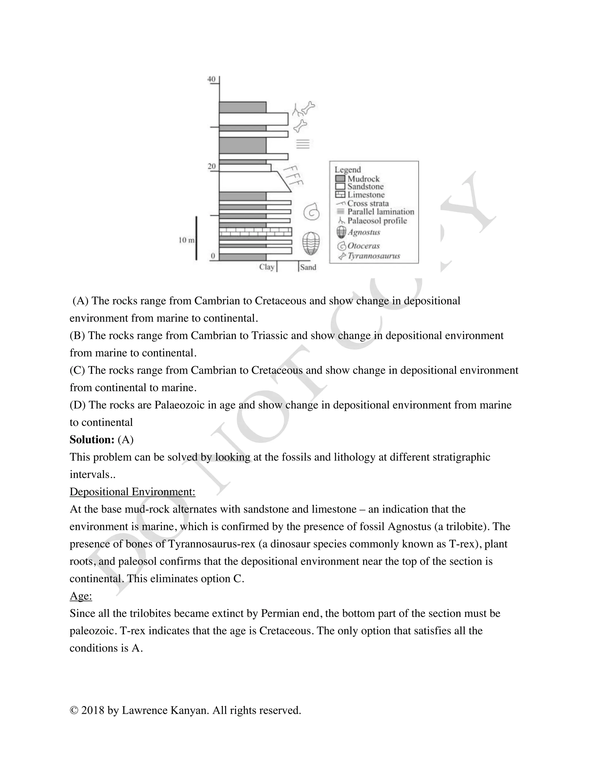 © 2018 by Lawrence Kanyan. All rights reserved.
(A) The rocks range from Cambrian to Cretaceous and show change in depositional
environment from marine to continental.
(B) The rocks range from Cambrian to Triassic and show change in depositional environment
from marine to continental.
(C) The rocks range from Cambrian to Cretaceous and show change in depositional environment
from continental to marine.
(D) The rocks are Palaeozoic in age and show change in depositional environment from marine
to continental
Solution: (A)
This problem can be solved by looking at the fossils and lithology at different stratigraphic
intervals..
Depositional Environment:
At the base mud-rock alternates with sandstone and limestone – an indication that the
environment is marine, which is confirmed by the presence of fossil Agnostus (a trilobite). The
presence of bones of Tyrannosaurus-rex (a dinosaur species commonly known as T-rex), plant
roots, and paleosol confirms that the depositional environment near the top of the section is
continental. This eliminates option C.
Age:
Since all the trilobites became extinct by Permian end, the bottom part of the section must be
paleozoic. T-rex indicates that the age is Cretaceous. The only option that satisfies all the
conditions is A.
 