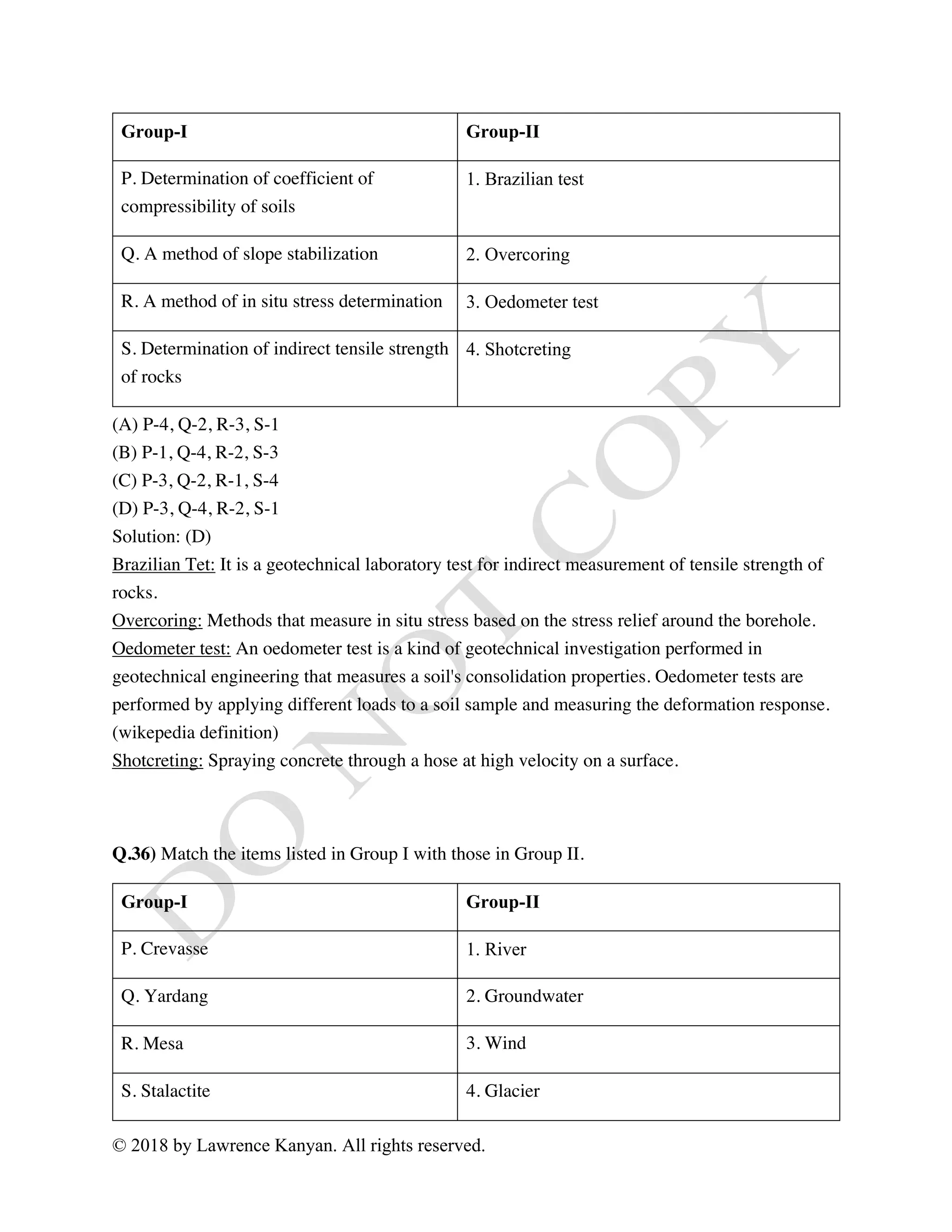 © 2018 by Lawrence Kanyan. All rights reserved.
Group-I Group-II
P. Determination of coefficient of
compressibility of soils
1. Brazilian test
Q. A method of slope stabilization 2. Overcoring
R. A method of in situ stress determination 3. Oedometer test
S. Determination of indirect tensile strength
of rocks
4. Shotcreting
(A) P-4, Q-2, R-3, S-1
(B) P-1, Q-4, R-2, S-3
(C) P-3, Q-2, R-1, S-4
(D) P-3, Q-4, R-2, S-1
Solution: (D)
Brazilian Tet: It is a geotechnical laboratory test for indirect measurement of tensile strength of
rocks.
Overcoring: Methods that measure in situ stress based on the stress relief around the borehole.
Oedometer test: An oedometer test is a kind of geotechnical investigation performed in
geotechnical engineering that measures a soil's consolidation properties. Oedometer tests are
performed by applying different loads to a soil sample and measuring the deformation response.
(wikepedia definition)
Shotcreting: Spraying concrete through a hose at high velocity on a surface.
Q.36) Match the items listed in Group I with those in Group II.
Group-I Group-II
P. Crevasse 1. River
Q. Yardang 2. Groundwater
R. Mesa 3. Wind 
S. Stalactite 4. Glacier
 