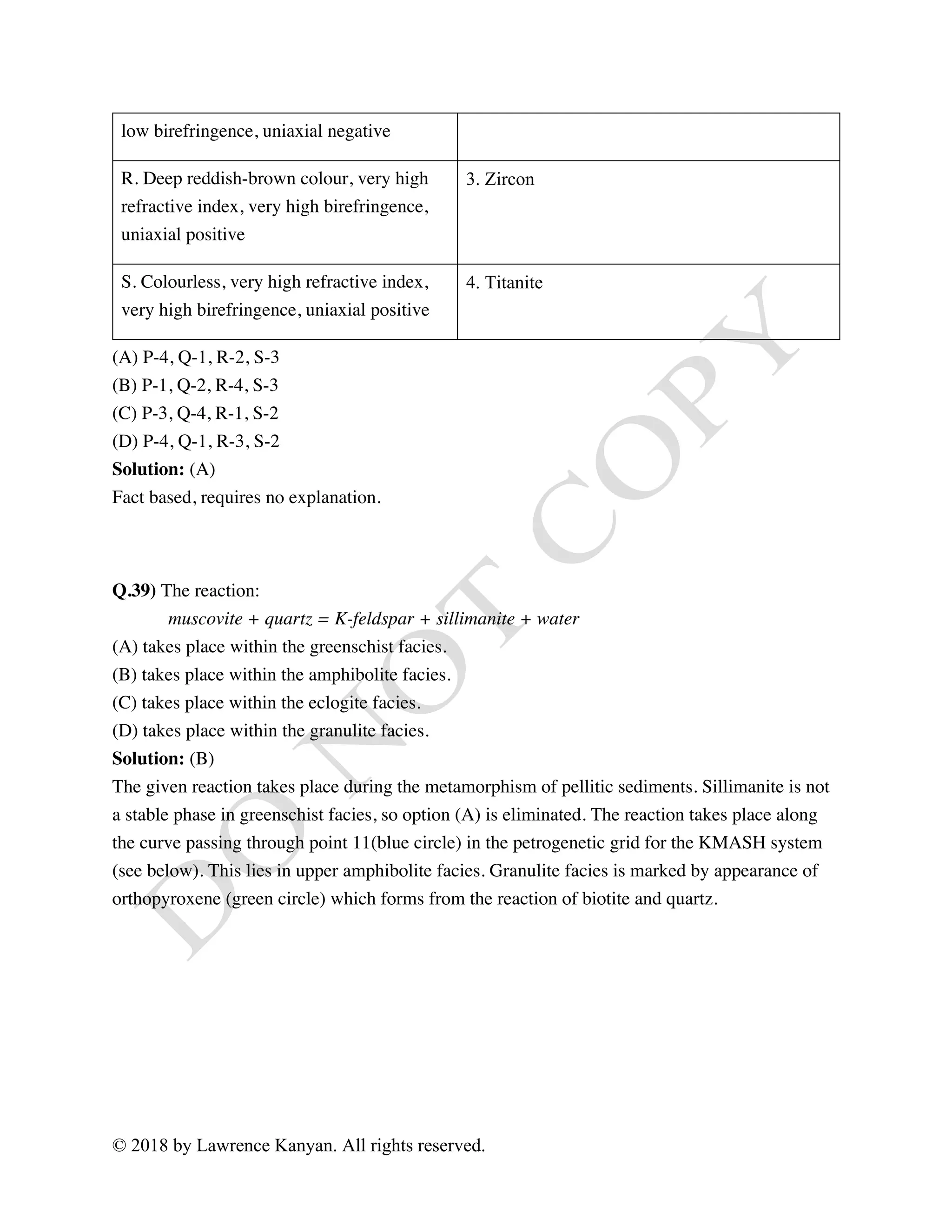 © 2018 by Lawrence Kanyan. All rights reserved.
low birefringence, uniaxial negative
R. Deep reddish-brown colour, very high
refractive index, very high birefringence,
uniaxial positive
3. Zircon
S. Colourless, very high refractive index,
very high birefringence, uniaxial positive
4. Titanite
(A) P-4, Q-1, R-2, S-3
(B) P-1, Q-2, R-4, S-3
(C) P-3, Q-4, R-1, S-2
(D) P-4, Q-1, R-3, S-2
Solution: (A)
Fact based, requires no explanation.
Q.39) The reaction:
muscovite + quartz = K-feldspar + sillimanite + water
(A) takes place within the greenschist facies.
(B) takes place within the amphibolite facies.
(C) takes place within the eclogite facies.
(D) takes place within the granulite facies.
Solution: (B)
The given reaction takes place during the metamorphism of pellitic sediments. Sillimanite is not
a stable phase in greenschist facies, so option (A) is eliminated. The reaction takes place along
the curve passing through point 11(blue circle) in the petrogenetic grid for the KMASH system
(see below). This lies in upper amphibolite facies. Granulite facies is marked by appearance of
orthopyroxene (green circle) which forms from the reaction of biotite and quartz.
 