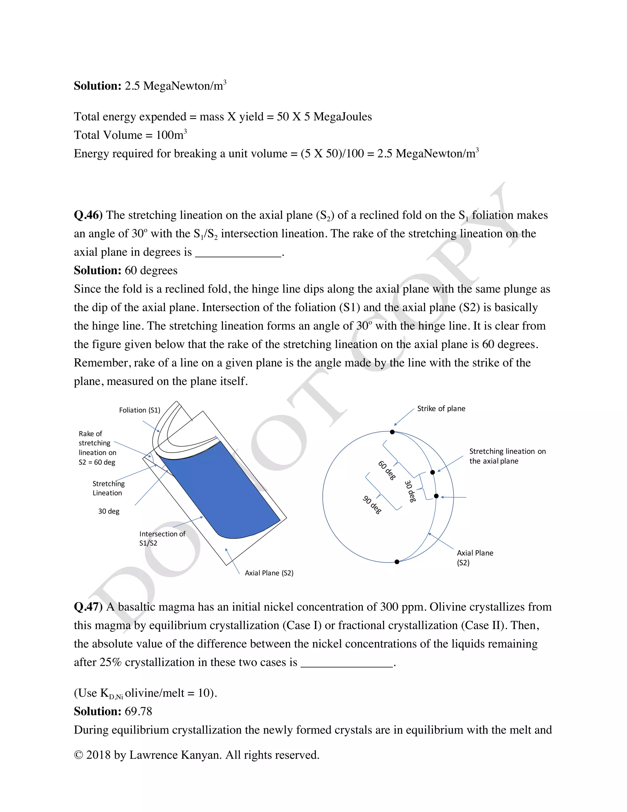 © 2018 by Lawrence Kanyan. All rights reserved.
Solution: 2.5 MegaNewton/m3
Total energy expended = mass X yield = 50 X 5 MegaJoules
Total Volume = 100m3
Energy required for breaking a unit volume = (5 X 50)/100 = 2.5 MegaNewton/m3
Q.46) The stretching lineation on the axial plane (S2) of a reclined fold on the S1 foliation makes
an angle of 30o
with the S1/S2 intersection lineation. The rake of the stretching lineation on the
axial plane in degrees is ______________.
Solution: 60 degrees
Since the fold is a reclined fold, the hinge line dips along the axial plane with the same plunge as
the dip of the axial plane. Intersection of the foliation (S1) and the axial plane (S2) is basically
the hinge line. The stretching lineation forms an angle of 30o
with the hinge line. It is clear from
the figure given below that the rake of the stretching lineation on the axial plane is 60 degrees.
Remember, rake of a line on a given plane is the angle made by the line with the strike of the
plane, measured on the plane itself.
Q.47) A basaltic magma has an initial nickel concentration of 300 ppm. Olivine crystallizes from
this magma by equilibrium crystallization (Case I) or fractional crystallization (Case II). Then,
the absolute value of the difference between the nickel concentrations of the liquids remaining
after 25% crystallization in these two cases is _______________.
(Use KD,Ni olivine/melt = 10).
Solution: 69.78
During equilibrium crystallization the newly formed crystals are in equilibrium with the melt and
Strike	of	plane
Axial	Plane	
(S2)
Stretching	lineation	on	
the	axial	plane
Axial	Plane	(S2)
Foliation	(S1)
Intersection	of
S1/S2
Stretching
Lineation
Rake	of	
stretching
lineation	on	
S2	=	60	deg
30	deg
 