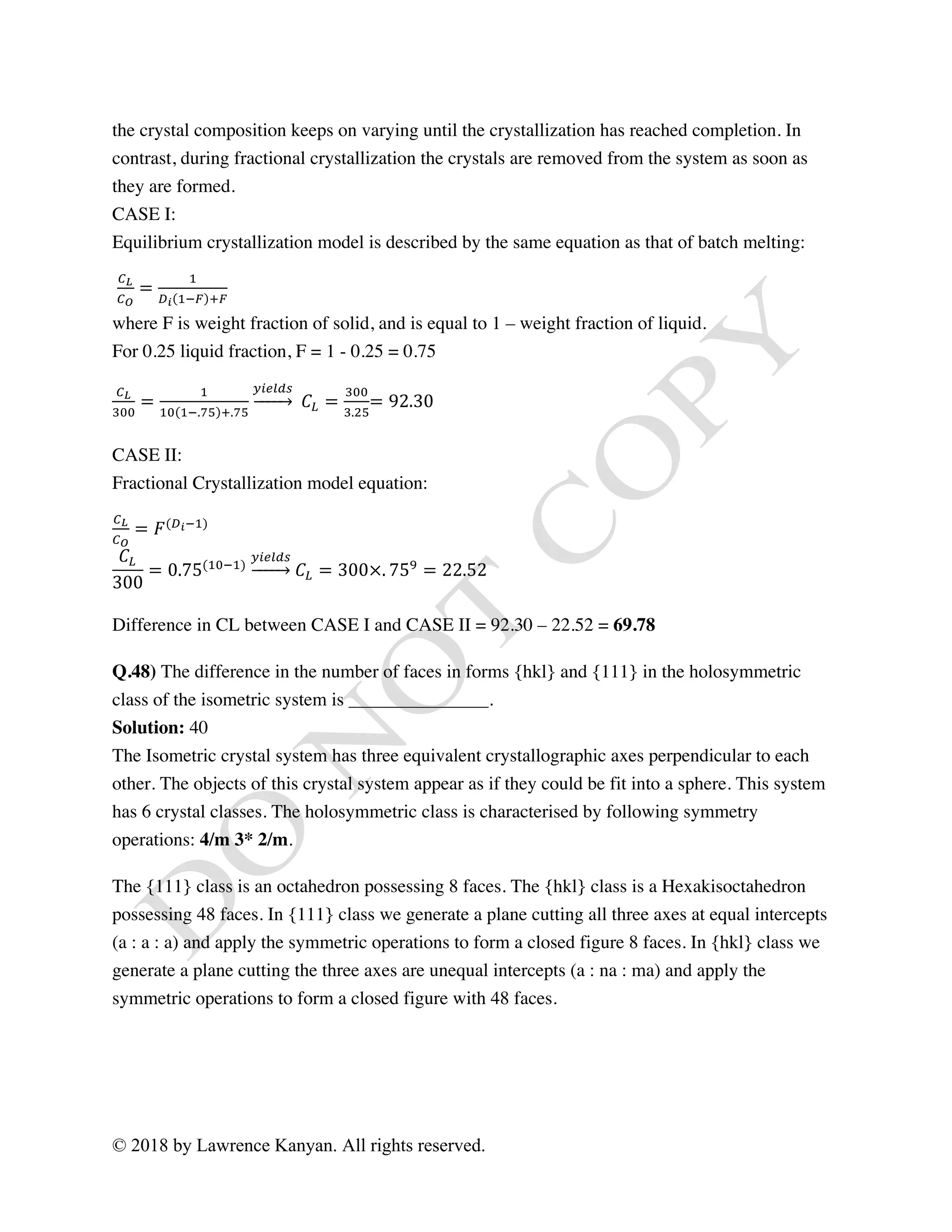 © 2018 by Lawrence Kanyan. All rights reserved.
the crystal composition keeps on varying until the crystallization has reached completion. In
contrast, during fractional crystallization the crystals are removed from the system as soon as
they are formed.
CASE I:
Equilibrium crystallization model is described by the same equation as that of batch melting:
Vº
V»
=
[
Y¼ [`½ ª½
where F is weight fraction of solid, and is equal to 1 – weight fraction of liquid.
For 0.25 liquid fraction, F = 1 - 0.25 = 0.75
Vº
¾««
=
[
[« [`.¿À ª.¿À
n¢ˆ‡"q
	 𝐶Â =
¾««
¾.‚À
= 92.30
CASE II:
Fractional Crystallization model equation:
Vº
V»
= 𝐹(Y¼`[)
𝐶Â
300
= 0.75([«`[)
n¢ˆ‡"q
𝐶Â = 300×. 75Ä
= 22.52
Difference in CL between CASE I and CASE II = 92.30 – 22.52 = 69.78
Q.48) The difference in the number of faces in forms {hkl} and {111} in the holosymmetric
class of the isometric system is _______________.
Solution: 40
The Isometric crystal system has three equivalent crystallographic axes perpendicular to each
other. The objects of this crystal system appear as if they could be fit into a sphere. This system
has 6 crystal classes. The holosymmetric class is characterised by following symmetry
operations: 4/m 3* 2/m.
The {111} class is an octahedron possessing 8 faces. The {hkl} class is a Hexakisoctahedron
possessing 48 faces. In {111} class we generate a plane cutting all three axes at equal intercepts
(a : a : a) and apply the symmetric operations to form a closed figure 8 faces. In {hkl} class we
generate a plane cutting the three axes are unequal intercepts (a : na : ma) and apply the
symmetric operations to form a closed figure with 48 faces.
 