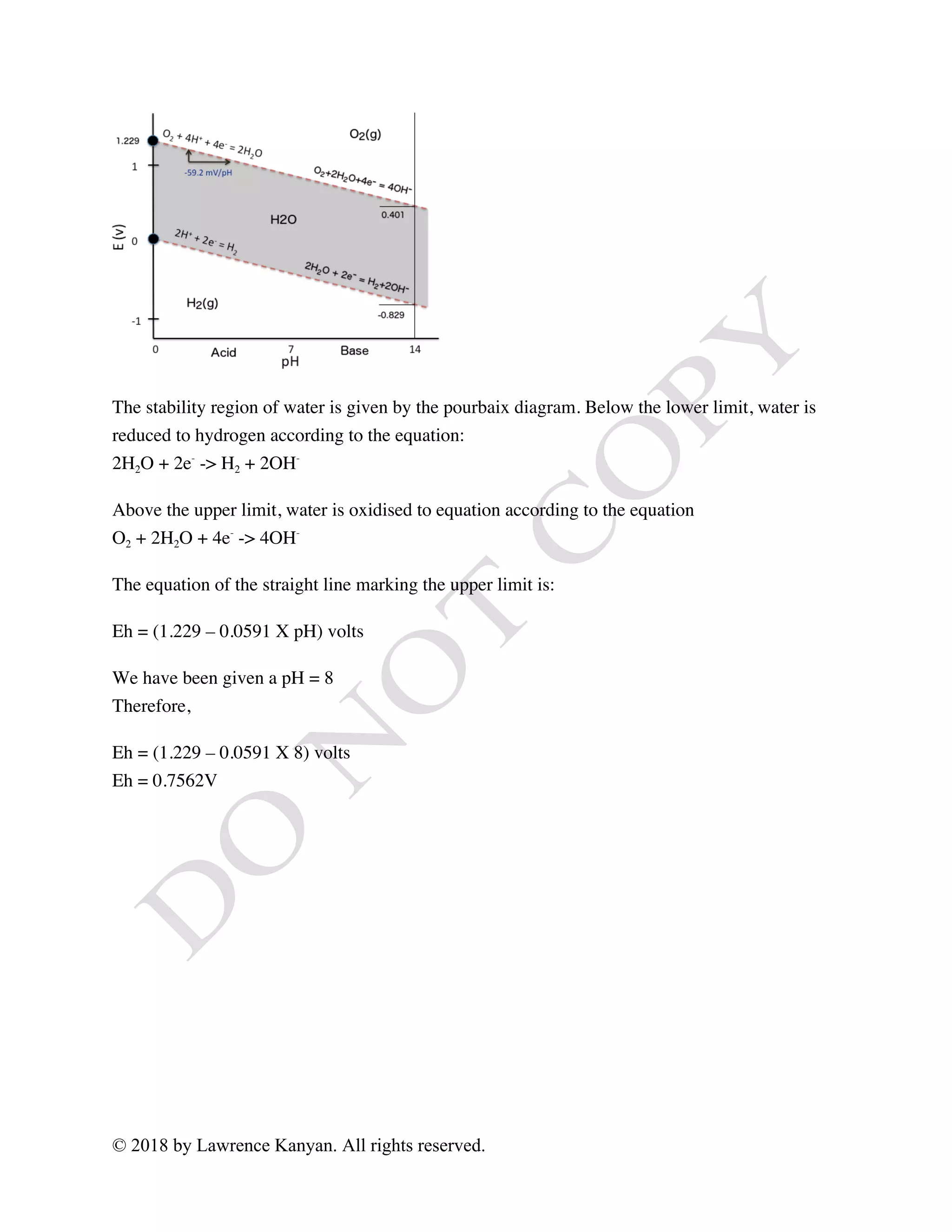 © 2018 by Lawrence Kanyan. All rights reserved.
The stability region of water is given by the pourbaix diagram. Below the lower limit, water is
reduced to hydrogen according to the equation:
2H2O + 2e-
-> H2 + 2OH-
Above the upper limit, water is oxidised to equation according to the equation
O2 + 2H2O + 4e-
-> 4OH-
The equation of the straight line marking the upper limit is:
Eh = (1.229 – 0.0591 X pH) volts
We have been given a pH = 8
Therefore,
Eh = (1.229 – 0.0591 X 8) volts
Eh = 0.7562V
 