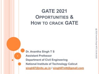 GATE 2021
OPPORTUNITIES &
HOW TO CRACK GATE
Dr. Anantha Singh T S
Assistant Professor
Department of Civil Engineering
National Institute of Technology Calicut
singh87@nitc.ac.in / singh87nitt@gmail.com
@2020AnanthaSinghNITC03-08-2020
1
 