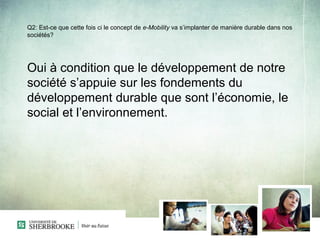 Q2: Est-ce que cette fois ci le concept de e-Mobility va s’implanter de manière durable dans nos
sociétés?




Oui à condition que le développement de notre
société s’appuie sur les fondements du
développement durable que sont l’économie, le
social et l’environnement.
 