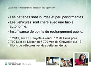 Q3: Quelles sont les conditions à satisfaire pour y parvenir?




- Les batteries sont lourdes et peu performantes.
- Les véhicules sont chers avec une faible
  autonomie.
- Insuffisance de points de rechargement public.
En 2011, aux EU: Toyota a vendu 1M de Prius pour
9 700 Leaf de Nissan et 7 700 Volt de Chevrolet sur 13
millions de véhicules vendus cette année là.
 