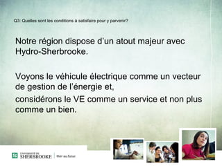 Q3: Quelles sont les conditions à satisfaire pour y parvenir?




Notre région dispose d’un atout majeur avec
Hydro-Sherbrooke.

Voyons le véhicule électrique comme un vecteur
de gestion de l’énergie et,
considérons le VE comme un service et non plus
comme un bien.
 