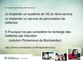 Q4: Quelles opportunités s’offrent à nous?



d) Implanter un système de VE en libre-service
e) Implanter un service de permutation de
batteries

f) Pourquoi ne pas considérer la recharge des
batteries par induction
   (solution Primemove de Bombardier)

http://primove.bombardier.com/fr/application/bus/
 