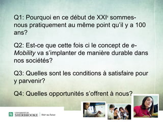 Q1: Pourquoi en ce début de XXIe sommes-
nous pratiquement au même point qu’il y a 100
ans?

Q2: Est-ce que cette fois ci le concept de e-
Mobility va s’implanter de manière durable dans
nos sociétés?

Q3: Quelles sont les conditions à satisfaire pour
y parvenir?

Q4: Quelles opportunités s’offrent à nous?
 
