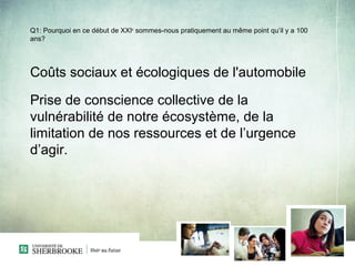 Q1: Pourquoi en ce début de XXIe sommes-nous pratiquement au même point qu’il y a 100
ans?




Coûts sociaux et écologiques de l'automobile

Prise de conscience collective de la
vulnérabilité de notre écosystème, de la
limitation de nos ressources et de l’urgence
d’agir.
 
