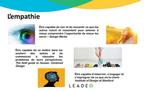 L’empathie
Être capable de voir et de ressentir ce que les
autres voient et ressentent pour amener à
mieux comprendre l’opportunité de mieux les
servir – Design Works
Être capable de se mettre dans les
souliers des autres et de
commencer à résoudre les
problèmes de leurs perspectives-
The field guide to Human- Centered
Design
Être capable d’observer, s’engager et
s’imprégner de ce que vie le client-
Institute of Design at Stanford
 