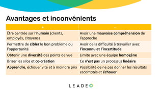 Avantages et inconvénients
+ -
Être centrée sur l’humain (clients,
employés, citoyens)
Avoir une mauvaise compréhension de
l’approche
Permettre de cibler le bon problème ou
l’opportunité
Avoir de la difficulté à travailler avec
l’inconnu et l’incertitude
Obtenir une diversité des points de vue Limite avec une équipe homogène
Briser les silos et co-création Ce n’est pas un processus linéaire
Apprendre, échouer vite et à moindre prix Possibilité de ne pas donner les résultats
escomptés et échouer
 
