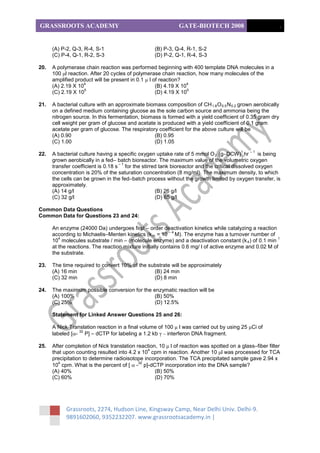 GRASSROOTS ACADEMY                                            GATE-BIOTECH 2008                             .


      (A) P-2, Q-3, R-4, S-1                       (B) P-3, Q-4, R-1, S-2
      (C) P-4, Q-1, R-2, S-3                       (D) P-2, Q-1, R-4, S-3

20.   A polymerase chain reaction was performed beginning with 400 template DNA molecules in a
      100 μl reaction. After 20 cycles of polymerase chain reaction, how many molecules of the
      amplified product will be present in 0.1 μ l of reaction?
                    4                                             4
      (A) 2.19 X 10                                 (B) 4.19 X 10
                    5                                             5
      (C) 2.19 X 10                                 (D) 4.19 X 10

21.   A bacterial culture with an approximate biomass composition of CH 1.8 O 0.5 N 0.2 grown aerobically
      on a defined medium containing glucose as the sole carbon source and ammonia being the
      nitrogen source. In this fermentation, biomass is formed with a yield coefficient of 0.35 gram dry
      cell weight per gram of glucose and acetate is produced with a yield coefficient of 0.1 gram
      acetate per gram of glucose. The respiratory coefficient for the above culture will be
      (A) 0.90                                    (B) 0.95
      (C) 1.00                                    (D) 1.05
                                                                                         1   –1
22.   A bacterial culture having a specific oxygen uptake rate of 5 mmol O 2 (g–DCW) hr          is being
      grown aerobically in a fed– batch bioreactor. The maximum value of the volumetric oxygen
                                    –1
      transfer coefficient is 0.18 s for the stirred tank bioreactor and the critical dissolved oxygen
      concentration is 20% of the saturation concentration (8 mg/ml). The maximum density, to which
      the cells can be grown in the fed–batch process without the growth limited by oxygen transfer, is
      approximately.
      (A) 14 g/l                                   (B) 26 g/l
      (C) 32 g/l                                   (D) 65 g/l

Common Data Questions
Common Data for Questions 23 and 24:

      An enzyme (24000 Da) undergoes first – order deactivation kinetics while catalyzing a reaction
                                                          –4
      according to Michaelis–Menten kinetics (k m = 10 M). The enzyme has a turnover number of
         4                                                                                              1
      10 molecules substrate / min – (molecule enzyme) and a deactivation constant (k 4 ) of 0.1 min
      at the reactions. The reaction mixture initially contains 0.6 mg/ l of active enzyme and 0.02 M of
      the substrate.

23.   The time required to convert 10% of the substrate will be approximately
      (A) 16 min                                (B) 24 min
      (C) 32 min                                (D) 8 min

24.   The maximum possible conversion for the enzymatic reaction will be
      (A) 100%                                 (B) 50%
      (C) 25%                                  (D) 12.5%

      Statement for Linked Answer Questions 25 and 26:

      A Nick Translation reaction in a final volume of 100 μ l was carried out by using 25 μCi of
                 32
      labeled [α- P] – dCTP for labeling a 1.2 kb γ – interferon DNA fragment.

25.   After completion of Nick translation reaction, 10 μ l of reaction was spotted on a glass–fiber filter
                                                4
      that upon counting resulted into 4.2 x 10 cpm in reaction. Another 10 μl was processed for TCA
      precipitation to determine radioisotope incorporation. The TCA precipitated sample gave 2.94 x
         4                                  32
      10 cpm. What is the percent of [ α - p]-dCTP incorporation into the DNA sample?
      (A) 40%                                      (B) 50%
      (C) 60%                                      (D) 70%




            Grassroots, 2274, Hudson Line, Kingsway Camp, Near Delhi Univ. Delhi-9.
            9891602060, 9352232207. www.grassrootsacademy.in |
 