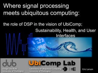 Where signal processing meets ubiquitous computing: the role of DSP in the vision of UbiComp; Sustainability, Health, and User Interfaces Eric Larson 