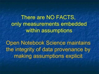 There are NO FACTS,
  only measurements embedded
        within assumptions

Open Notebook Science maintains
the integrity of data provenance by
   making assumptions explicit
 