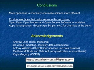 Conclusions

More openness in chemistry can make science more efficient

Provide interfaces that make sense to the end users:
Open Data, Open Models and Open Source Software to modelers
Apps (smartphones, Google App Scripts, etc.) for chemists at the bench



                  Acknowledgements
   Andrew Lang (code, modeling)
   Bill Acree (modeling, solubility data contribution)
   Antony Williams (ChemSpider services, mp data curation)
   Matthew McBride and Rida Atif (recrystallization and synthesis)
   Kayla Gogarty (OCPM)
 