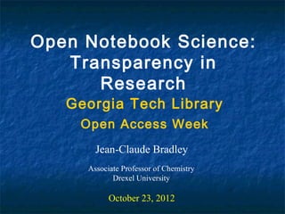 Open Notebook Science:
   Transparency in
      Research
   Georgia Tech Library
    Open Access Week
       Jean-Claude Bradley
     Associate Professor of Chemistry
            Drexel University

           October 23, 2012
 