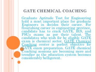GATE CHEMICAL COACHING
Graduate Aptitude Test for Engineering
hold a most important place for graduate
Engineers in decides their career. For
flourishing career in engineering province,
candidate has to crack GATE, IES, and
PSUs exams as per their talent. The
candidates who wish for be eligible GATE
exam is chemical sector, GATE Chemical
Coaching center is perfect objective for
GATE exam preparation. GATE chemical
Coaching sessions are becoming more and
trendier as the education system becomes
considerably belligerent.
 