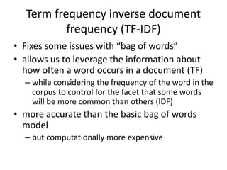 Term frequency inverse document
frequency (TF-IDF)
• Fixes some issues with “bag of words”
• allows us to leverage the information about
how often a word occurs in a document (TF)
– while considering the frequency of the word in the
corpus to control for the facet that some words
will be more common than others (IDF)
• more accurate than the basic bag of words
model
– but computationally more expensive
 