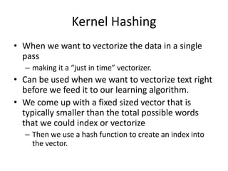 Kernel Hashing
• When we want to vectorize the data in a single
pass
– making it a “just in time” vectorizer.
• Can be used when we want to vectorize text right
before we feed it to our learning algorithm.
• We come up with a fixed sized vector that is
typically smaller than the total possible words
that we could index or vectorize
– Then we use a hash function to create an index into
the vector.
 