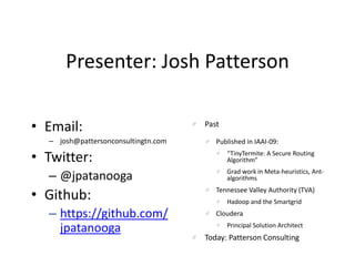 Presenter: Josh Patterson
• Email:
– josh@pattersonconsultingtn.com
• Twitter:
– @jpatanooga
• Github:
– https://github.com/
jpatanooga
Past
Published in IAAI-09:
“TinyTermite: A Secure Routing
Algorithm”
Grad work in Meta-heuristics, Ant-
algorithms
Tennessee Valley Authority (TVA)
Hadoop and the Smartgrid
Cloudera
Principal Solution Architect
Today: Patterson Consulting
 