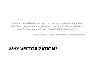 WHY VECTORIZATION?
“How is it possible for a slow, tiny brain, whether biological or
electronic, to perceive, understand, predict, and manipulate a
world far larger and more complicated than itself?”
--- Peter Norvig, “Artificial Intelligence: A Modern Approach”
 