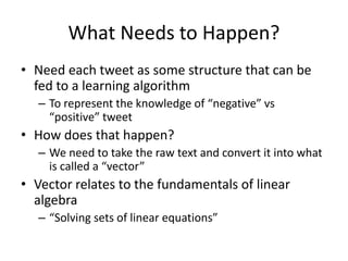 What Needs to Happen?
• Need each tweet as some structure that can be
fed to a learning algorithm
– To represent the knowledge of “negative” vs
“positive” tweet
• How does that happen?
– We need to take the raw text and convert it into what
is called a “vector”
• Vector relates to the fundamentals of linear
algebra
– “Solving sets of linear equations”
 