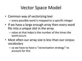 Vector Space Model
• Common way of vectorizing text
– every possible word is mapped to a specific integer
• If we have a large enough array then every word
fits into a unique slot in the array
– value at that index is the number of the times the
word occurs
• Most often our array size is less than our corpus
vocabulary
– so we have to have a “vectorization strategy” to
account for this
 