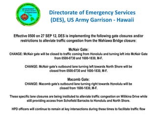 Directorate of Emergency Services
                              (DES), US Army Garrison - Hawaii

   Effective 0500 on 27 SEP 12, DES is implementing the following gate closures and/or
       restrictions to alleviate traffic congestion from the Wahiawa Bridge closure:

                                            McNair Gate:
CHANGE: McNair gate will be closed to traffic coming from Honolulu and turning left into McNair Gate
                               from 0500-0730 and 1600-1830, M-F.

           CHANGE: McNair gate's outbound lane turning left towards North Shore will be
                          closed from 0500-0730 and 1600-1830, M-F.

                                            Macomb Gate:
           CHANGE: Macomb gate's outbound lane turning right towards Honolulu will be
                                closed from 1600-1830, M-F.

These specific lane closures are being instituted to alleviate traffic congestion on Wilikina Drive while
            still providing access from Schofield Barracks to Honolulu and North Shore.

 HPD officers will continue to remain at key intersections during these times to facilitate traffic flow
 