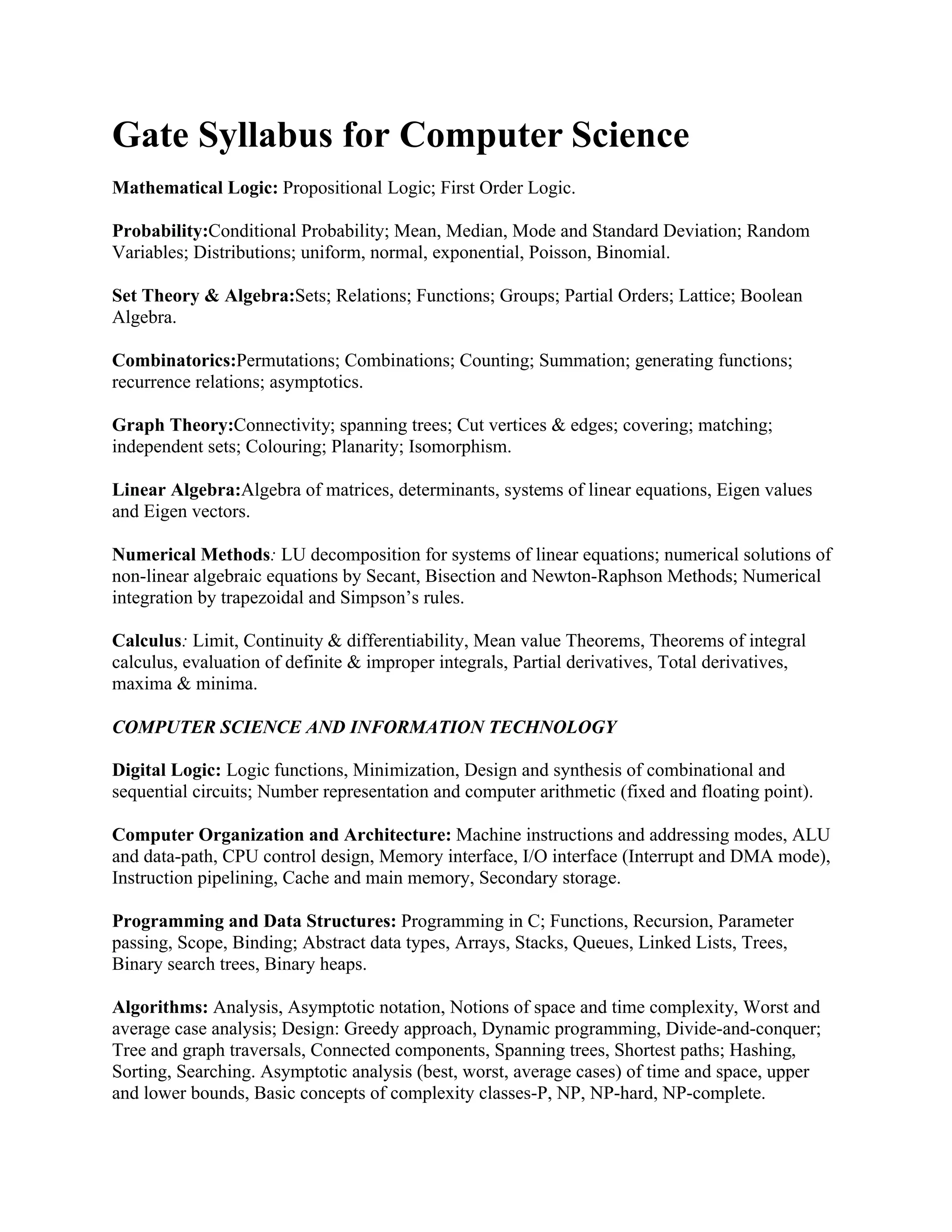 Gate Syllabus for Computer Science
Mathematical Logic: Propositional Logic; First Order Logic.
Probability:Conditional Probability; Mean, Median, Mode and Standard Deviation; Random
Variables; Distributions; uniform, normal, exponential, Poisson, Binomial.
Set Theory & Algebra:Sets; Relations; Functions; Groups; Partial Orders; Lattice; Boolean
Algebra.
Combinatorics:Permutations; Combinations; Counting; Summation; generating functions;
recurrence relations; asymptotics.
Graph Theory:Connectivity; spanning trees; Cut vertices & edges; covering; matching;
independent sets; Colouring; Planarity; Isomorphism.
Linear Algebra:Algebra of matrices, determinants, systems of linear equations, Eigen values
and Eigen vectors.
Numerical Methods: LU decomposition for systems of linear equations; numerical solutions of
non-linear algebraic equations by Secant, Bisection and Newton-Raphson Methods; Numerical
integration by trapezoidal and Simpson’s rules.
Calculus: Limit, Continuity & differentiability, Mean value Theorems, Theorems of integral
calculus, evaluation of definite & improper integrals, Partial derivatives, Total derivatives,
maxima & minima.
COMPUTER SCIENCE AND INFORMATION TECHNOLOGY
Digital Logic: Logic functions, Minimization, Design and synthesis of combinational and
sequential circuits; Number representation and computer arithmetic (fixed and floating point).
Computer Organization and Architecture: Machine instructions and addressing modes, ALU
and data-path, CPU control design, Memory interface, I/O interface (Interrupt and DMA mode),
Instruction pipelining, Cache and main memory, Secondary storage.
Programming and Data Structures: Programming in C; Functions, Recursion, Parameter
passing, Scope, Binding; Abstract data types, Arrays, Stacks, Queues, Linked Lists, Trees,
Binary search trees, Binary heaps.
Algorithms: Analysis, Asymptotic notation, Notions of space and time complexity, Worst and
average case analysis; Design: Greedy approach, Dynamic programming, Divide-and-conquer;
Tree and graph traversals, Connected components, Spanning trees, Shortest paths; Hashing,
Sorting, Searching. Asymptotic analysis (best, worst, average cases) of time and space, upper
and lower bounds, Basic concepts of complexity classes-P, NP, NP-hard, NP-complete.
 