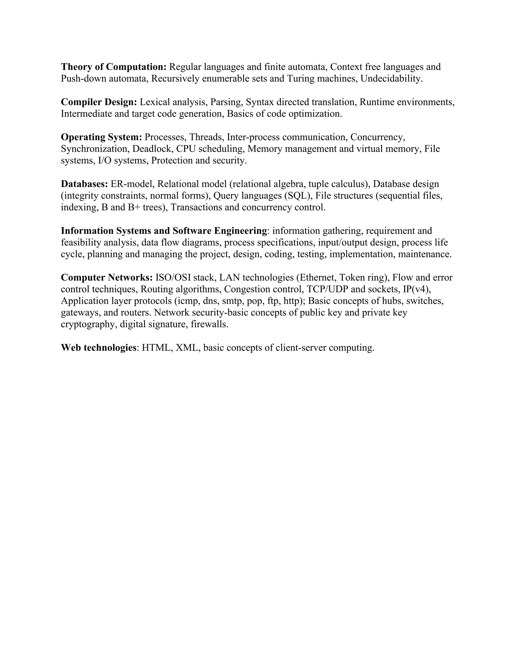 Theory of Computation: Regular languages and finite automata, Context free languages and
Push-down automata, Recursively enumerable sets and Turing machines, Undecidability.
Compiler Design: Lexical analysis, Parsing, Syntax directed translation, Runtime environments,
Intermediate and target code generation, Basics of code optimization.
Operating System: Processes, Threads, Inter-process communication, Concurrency,
Synchronization, Deadlock, CPU scheduling, Memory management and virtual memory, File
systems, I/O systems, Protection and security.
Databases: ER-model, Relational model (relational algebra, tuple calculus), Database design
(integrity constraints, normal forms), Query languages (SQL), File structures (sequential files,
indexing, B and B+ trees), Transactions and concurrency control.
Information Systems and Software Engineering: information gathering, requirement and
feasibility analysis, data flow diagrams, process specifications, input/output design, process life
cycle, planning and managing the project, design, coding, testing, implementation, maintenance.
Computer Networks: ISO/OSI stack, LAN technologies (Ethernet, Token ring), Flow and error
control techniques, Routing algorithms, Congestion control, TCP/UDP and sockets, IP(v4),
Application layer protocols (icmp, dns, smtp, pop, ftp, http); Basic concepts of hubs, switches,
gateways, and routers. Network security-basic concepts of public key and private key
cryptography, digital signature, firewalls.
Web technologies: HTML, XML, basic concepts of client-server computing.
 