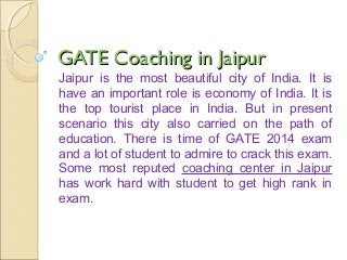GATE Coaching in JaipurGATE Coaching in Jaipur
Jaipur is the most beautiful city of India. It is
have an important role is economy of India. It is
the top tourist place in India. But in present
scenario this city also carried on the path of
education. There is time of GATE 2014 exam
and a lot of student to admire to crack this exam.
Some most reputed coaching center in Jaipur
has work hard with student to get high rank in
exam.
 