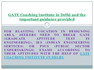 GATE Coaching Institute in Delhi and the
important guidance provided
F O R BL A S T I N G VO C AT I O N I N D E S I G N I N G
A R E A , S E E K E R S N E E D TO B R E A K G AT E
( G R A D U AT E
APTITUDE
TEST
IN
E N G I N E E R I N G ) , I E S ( IN D I A N E N G I N E E R I N G
S E RV I C E S )
OR
PSUS
(PUBLIC
S E C TO R
U N D E RTA K I N G S )
EXAMS
ACCORDING
TO
T H E I R A P T I T U D E S W I T H TH E H E L P O F G AT E
COACHING INSTITUTE IN DELHI.

 