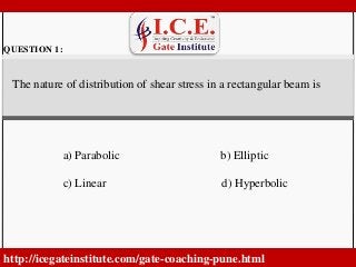 . 
QUESTION 1: 
The nature of distribution of shear stress in a rectangular beam is 
a) Parabolic b) Elliptic 
c) Linear d) Hyperbolic 
http://icegateinstitute.com/gate-coaching-pune.html 
 