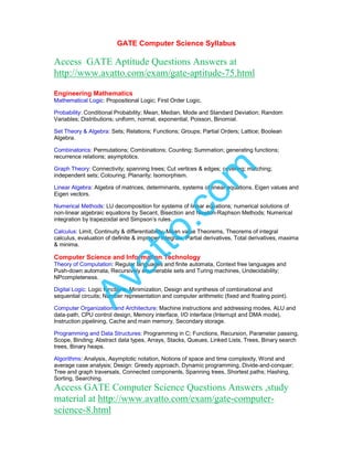 GATE Computer Science Syllabus
Access GATE Aptitude Questions Answers at
http://www.avatto.com/exam/gate-aptitude-75.html
Engineering Mathematics
Mathematical Logic: Propositional Logic; First Order Logic.
Probability: Conditional Probability; Mean, Median, Mode and Standard Deviation; Random
Variables; Distributions; uniform, normal, exponential, Poisson, Binomial.
Set Theory & Algebra: Sets; Relations; Functions; Groups; Partial Orders; Lattice; Boolean
Algebra.
Combinatorics: Permutations; Combinations; Counting; Summation; generating functions;
recurrence relations; asymptotics.
Graph Theory: Connectivity; spanning trees; Cut vertices & edges; covering; matching;
independent sets; Colouring; Planarity; Isomorphism.
Linear Algebra: Algebra of matrices, determinants, systems of linear equations, Eigen values and
Eigen vectors.
Numerical Methods: LU decomposition for systems of linear equations; numerical solutions of
non-linear algebraic equations by Secant, Bisection and Newton-Raphson Methods; Numerical
integration by trapezoidal and Simpson’s rules.
Calculus: Limit, Continuity & differentiability, Mean value Theorems, Theorems of integral
calculus, evaluation of definite & improper integrals, Partial derivatives, Total derivatives, maxima
& minima.
Computer Science and Information Technology
Theory of Computation: Regular languages and finite automata, Context free languages and
Push-down automata, Recursively enumerable sets and Turing machines, Undecidability;
NPcompleteness.
Digital Logic: Logic functions, Minimization, Design and synthesis of combinational and
sequential circuits; Number representation and computer arithmetic (fixed and floating point).
Computer Organization and Architecture: Machine instructions and addressing modes, ALU and
data-path, CPU control design, Memory interface, I/O interface (Interrupt and DMA mode),
Instruction pipelining, Cache and main memory, Secondary storage.
Programming and Data Structures: Programming in C; Functions, Recursion, Parameter passing,
Scope, Binding; Abstract data types, Arrays, Stacks, Queues, Linked Lists, Trees, Binary search
trees, Binary heaps.
Algorithms: Analysis, Asymptotic notation, Notions of space and time complexity, Worst and
average case analysis; Design: Greedy approach, Dynamic programming, Divide-and-conquer;
Tree and graph traversals, Connected components, Spanning trees, Shortest paths; Hashing,
Sorting, Searching.
Access GATE Computer Science Questions Answers ,study
material at http://www.avatto.com/exam/gate-computer-
science-8.html
Avatto.com
 