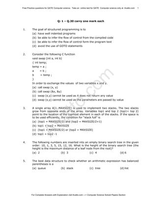 Free Practice questions for GATE Computer science. Take an online test for GATE Computer science only at Avatto.com

1

Q: 1 – Q.30 carry one mark each
1.

The goal of structured programming is to
(a) have well indented programs
(b) be able to infer the flow of control from the compiled code
(c) be able to infer the flow of control form the program text
(d) avoid the use of GOTO statements

2.

Consider the following C function
vaid swap (int a, int b)
{ int temp;
temp = a ;
=b;

b

= temp ;

}

.c
om

a

In order to exchange the values of two variables x and y.
(a) call swap (x, y)
(b) call swap (&x, &y)

(c) swap (x,y) cannot be used as it does not return any value

A single array A[1..MAXSIZE] is used to implement two stacks. The two stacks
grow from opposite ends of the array. Variables top1 and top 2 (top1< top 2)
point to the location of the topmost element in each of the stacks. If the space is
to be used efficiently, the condition for “stack full” is

Av
at

3.

to

(d) swap (x,y) cannot be used as the parameters are passed by value

(a) (top1 = MAXSIZE/2) and (top2 = MAXSIZE/2+1)
(b) top1 + top2 = MAXSIZE

(c) (top1 = MAXSIZE/2) or (top2 = MAXSIZE)
(d) top1 = top2 -1
4.

The following numbers are inserted into an empty binary search tree in the given
order: 10, 1, 3, 5, 15, 12, 16. What is the height of the binary search tree (the
height is the maximum distance of a leaf node from the root)?
(a) 2

5.

(b) 3

(c) 4

(d) 6

The best data structure to check whether an arithmetic expression has balanced
parentheses is a
(a) queue

(b) stack

(c) tree

(d) list

For Complete Answers with Explanation visit Avatto.com ---> Computer Science Solved Papers Section

 