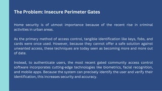 The Problem: Insecure Perimeter Gates
Home security is of utmost importance because of the recent rise in criminal
activit...