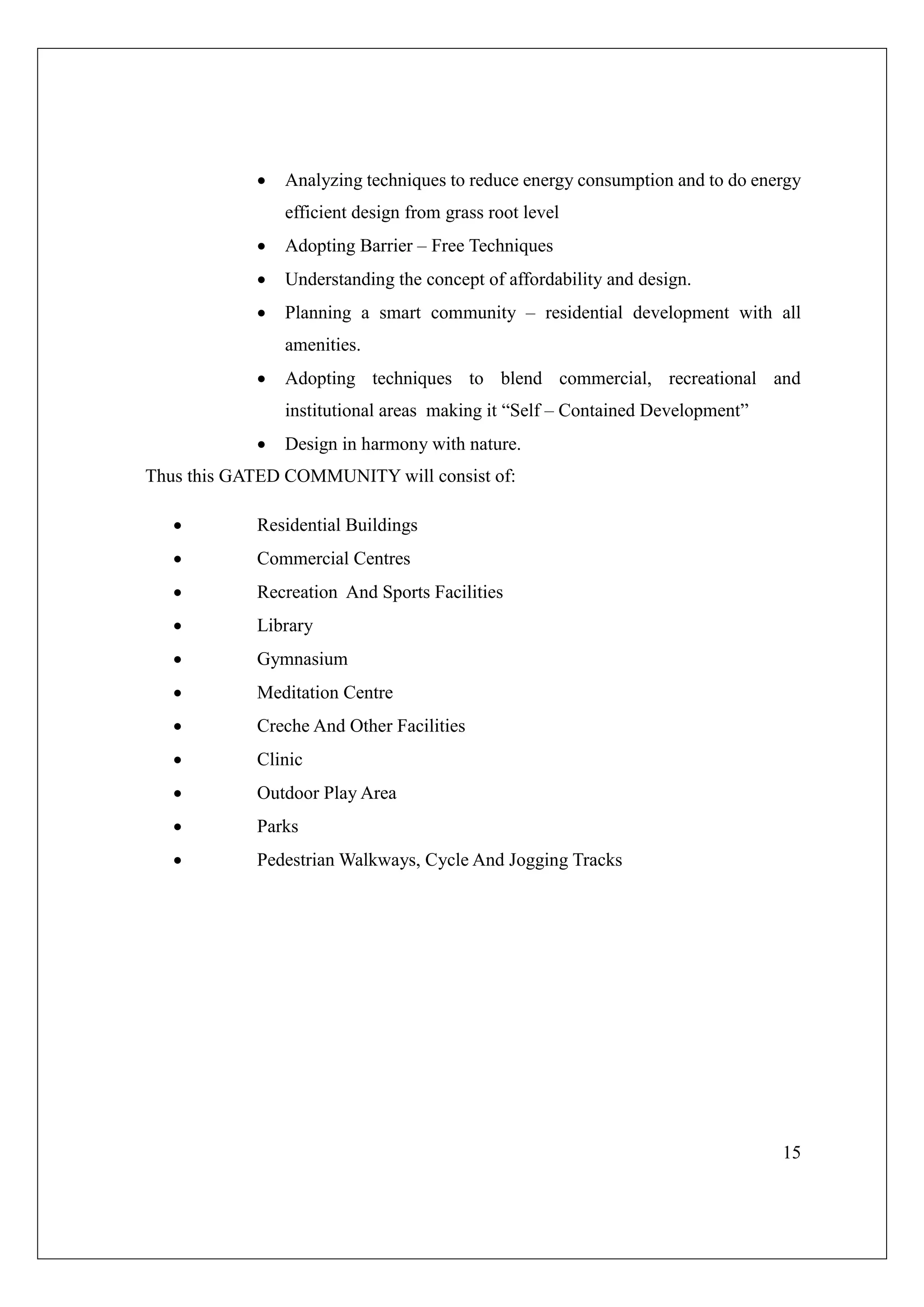 15
 Analyzing techniques to reduce energy consumption and to do energy
efficient design from grass root level
 Adopting Barrier – Free Techniques
 Understanding the concept of affordability and design.
 Planning a smart community – residential development with all
amenities.
 Adopting techniques to blend commercial, recreational and
institutional areas making it “Self – Contained Development”
 Design in harmony with nature.
Thus this GATED COMMUNITY will consist of:
 Residential Buildings
 Commercial Centres
 Recreation And Sports Facilities
 Library
 Gymnasium
 Meditation Centre
 Creche And Other Facilities
 Clinic
 Outdoor Play Area
 Parks
 Pedestrian Walkways, Cycle And Jogging Tracks
 