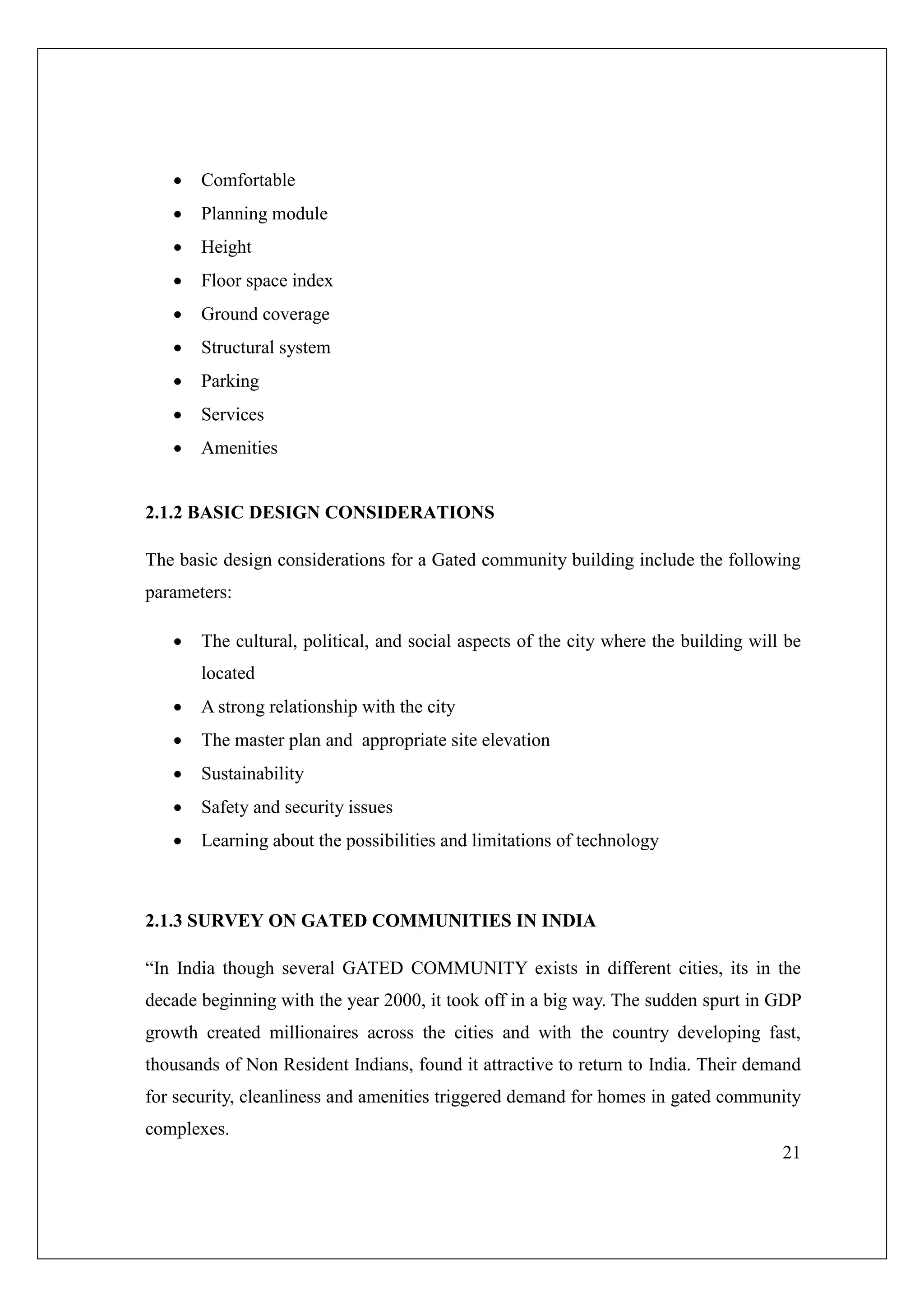 21
 Comfortable
 Planning module
 Height
 Floor space index
 Ground coverage
 Structural system
 Parking
 Services
 Amenities
2.1.2 BASIC DESIGN CONSIDERATIONS
The basic design considerations for a Gated community building include the following
parameters:
 The cultural, political, and social aspects of the city where the building will be
located
 A strong relationship with the city
 The master plan and appropriate site elevation
 Sustainability
 Safety and security issues
 Learning about the possibilities and limitations of technology
2.1.3 SURVEY ON GATED COMMUNITIES IN INDIA
“In India though several GATED COMMUNITY exists in different cities, its in the
decade beginning with the year 2000, it took off in a big way. The sudden spurt in GDP
growth created millionaires across the cities and with the country developing fast,
thousands of Non Resident Indians, found it attractive to return to India. Their demand
for security, cleanliness and amenities triggered demand for homes in gated community
complexes.
 