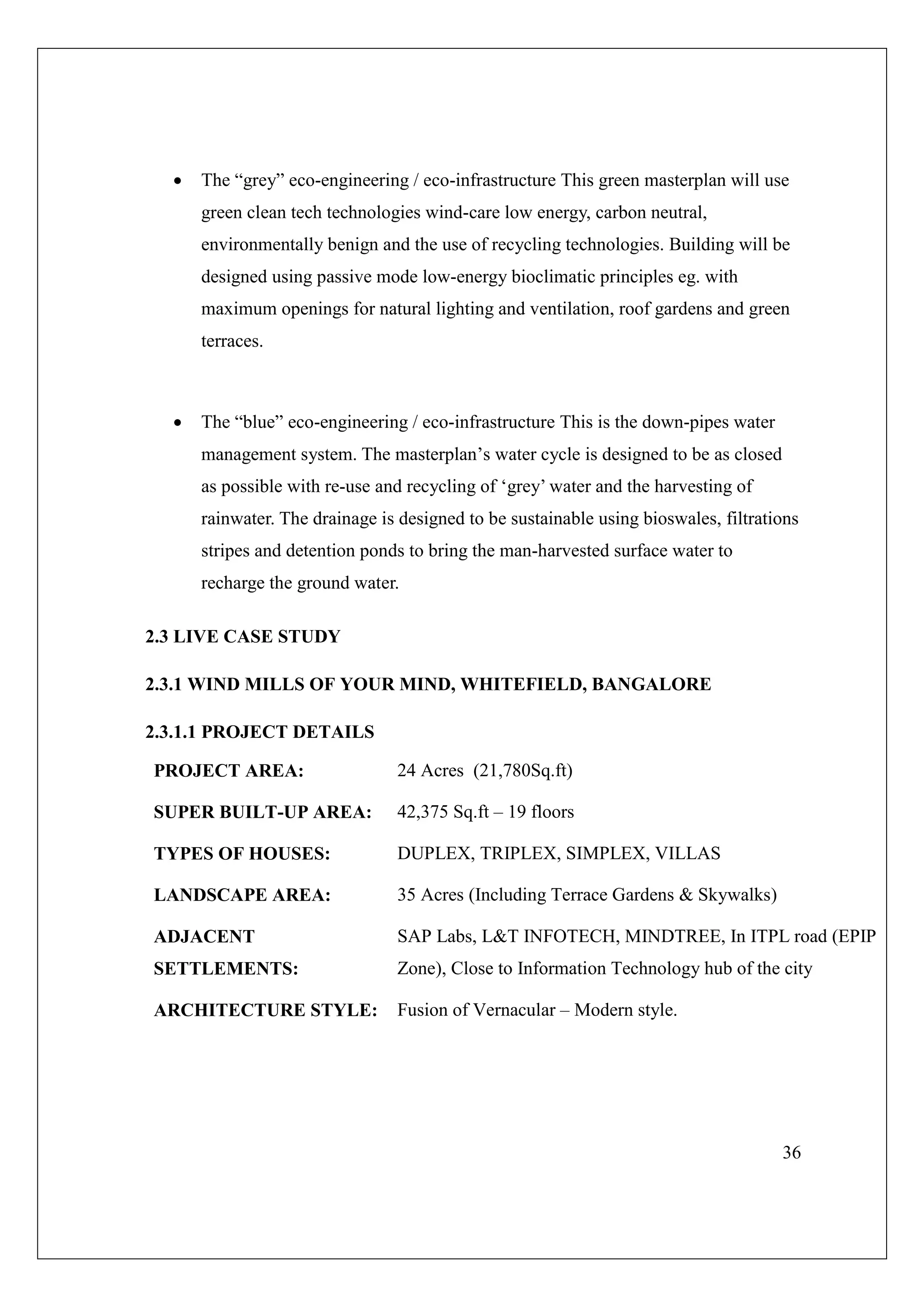 36
 The “grey” eco-engineering / eco-infrastructure This green masterplan will use
green clean tech technologies wind-care low energy, carbon neutral,
environmentally benign and the use of recycling technologies. Building will be
designed using passive mode low-energy bioclimatic principles eg. with
maximum openings for natural lighting and ventilation, roof gardens and green
terraces.
 The “blue” eco-engineering / eco-infrastructure This is the down-pipes water
management system. The masterplan’s water cycle is designed to be as closed
as possible with re-use and recycling of ‘grey’ water and the harvesting of
rainwater. The drainage is designed to be sustainable using bioswales, filtrations
stripes and detention ponds to bring the man-harvested surface water to
recharge the ground water.
2.3 LIVE CASE STUDY
2.3.1 WIND MILLS OF YOUR MIND, WHITEFIELD, BANGALORE
2.3.1.1 PROJECT DETAILS
PROJECT AREA: 24 Acres (21,780Sq.ft)
SUPER BUILT-UP AREA: 42,375 Sq.ft – 19 floors
TYPES OF HOUSES: DUPLEX, TRIPLEX, SIMPLEX, VILLAS
LANDSCAPE AREA: 35 Acres (Including Terrace Gardens & Skywalks)
ADJACENT
SETTLEMENTS:
SAP Labs, L&T INFOTECH, MINDTREE, In ITPL road (EPIP
Zone), Close to Information Technology hub of the city
ARCHITECTURE STYLE: Fusion of Vernacular – Modern style.
 