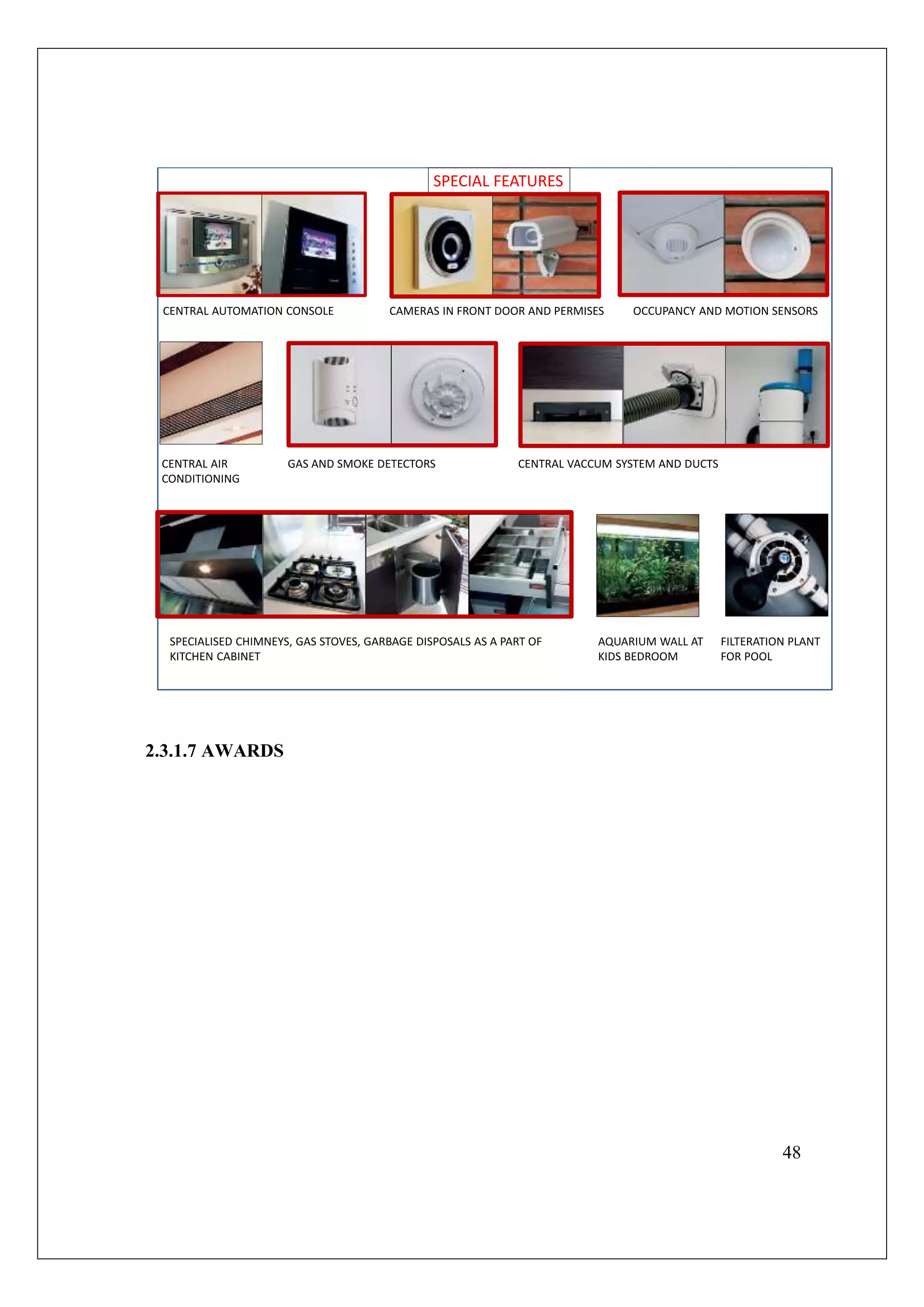 48
SPECIAL FEATURES
CENTRAL AUTOMATION CONSOLE CAMERAS IN FRONT DOOR AND PERMISES OCCUPANCY AND MOTION SENSORS
CENTRAL AIR
CONDITIONING
GAS AND SMOKE DETECTORS CENTRAL VACCUM SYSTEM AND DUCTS
SPECIALISED CHIMNEYS, GAS STOVES, GARBAGE DISPOSALS AS A PART OF
KITCHEN CABINET
AQUARIUM WALL AT
KIDS BEDROOM
FILTERATION PLANT
FOR POOL
2.3.1.7 AWARDS
 