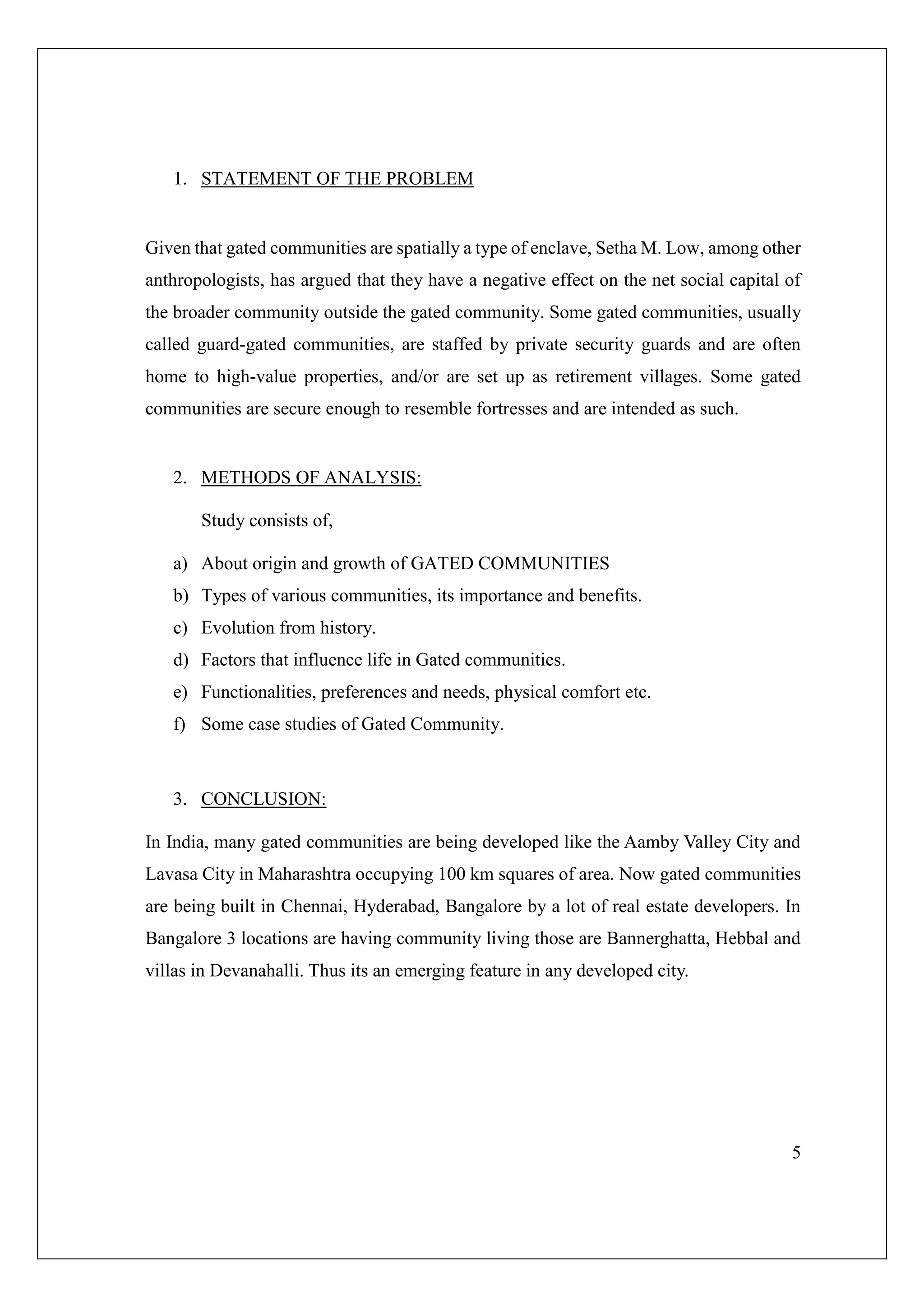 5
1. STATEMENT OF THE PROBLEM
Given that gated communities are spatially a type of enclave, Setha M. Low, among other
anthropologists, has argued that they have a negative effect on the net social capital of
the broader community outside the gated community. Some gated communities, usually
called guard-gated communities, are staffed by private security guards and are often
home to high-value properties, and/or are set up as retirement villages. Some gated
communities are secure enough to resemble fortresses and are intended as such.
2. METHODS OF ANALYSIS:
Study consists of,
a) About origin and growth of GATED COMMUNITIES
b) Types of various communities, its importance and benefits.
c) Evolution from history.
d) Factors that influence life in Gated communities.
e) Functionalities, preferences and needs, physical comfort etc.
f) Some case studies of Gated Community.
3. CONCLUSION:
In India, many gated communities are being developed like the Aamby Valley City and
Lavasa City in Maharashtra occupying 100 km squares of area. Now gated communities
are being built in Chennai, Hyderabad, Bangalore by a lot of real estate developers. In
Bangalore 3 locations are having community living those are Bannerghatta, Hebbal and
villas in Devanahalli. Thus its an emerging feature in any developed city.
 