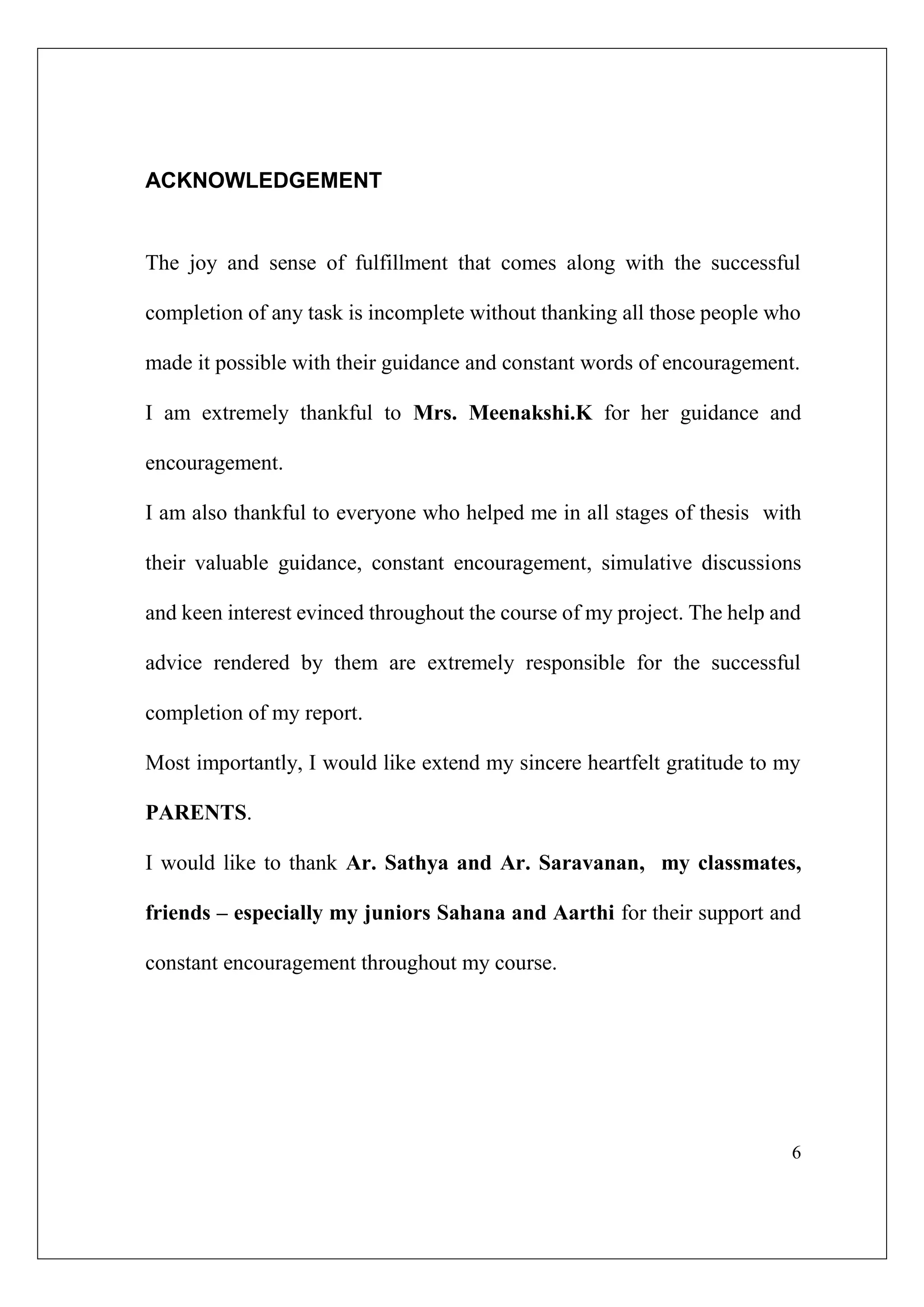 6
ACKNOWLEDGEMENT
The joy and sense of fulfillment that comes along with the successful
completion of any task is incomplete without thanking all those people who
made it possible with their guidance and constant words of encouragement.
I am extremely thankful to Mrs. Meenakshi.K for her guidance and
encouragement.
I am also thankful to everyone who helped me in all stages of thesis with
their valuable guidance, constant encouragement, simulative discussions
and keen interest evinced throughout the course of my project. The help and
advice rendered by them are extremely responsible for the successful
completion of my report.
Most importantly, I would like extend my sincere heartfelt gratitude to my
PARENTS.
I would like to thank Ar. Sathya and Ar. Saravanan, my classmates,
friends – especially my juniors Sahana and Aarthi for their support and
constant encouragement throughout my course.
 