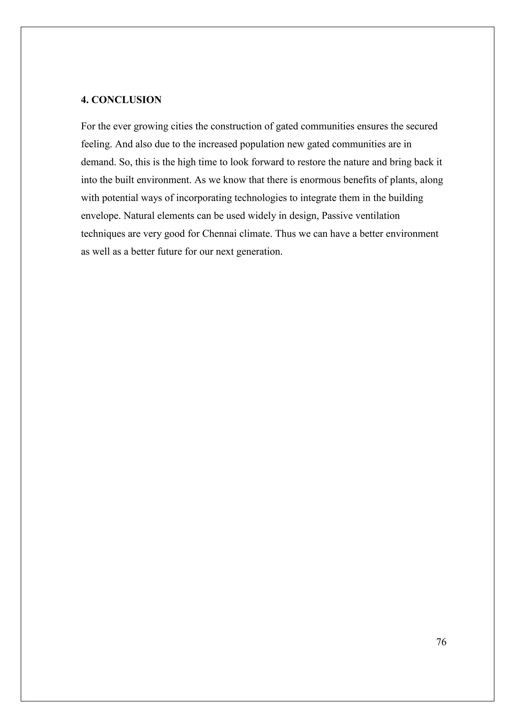 76
4. CONCLUSION
For the ever growing cities the construction of gated communities ensures the secured
feeling. And also due to the increased population new gated communities are in
demand. So, this is the high time to look forward to restore the nature and bring back it
into the built environment. As we know that there is enormous benefits of plants, along
with potential ways of incorporating technologies to integrate them in the building
envelope. Natural elements can be used widely in design, Passive ventilation
techniques are very good for Chennai climate. Thus we can have a better environment
as well as a better future for our next generation.
 
